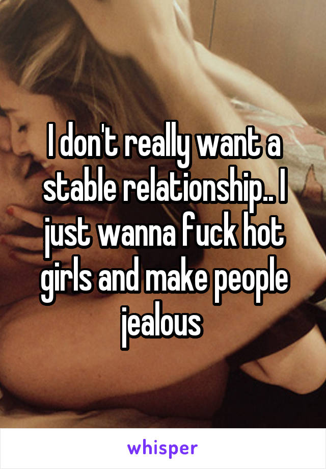 I don't really want a stable relationship.. I just wanna fuck hot girls and make people jealous 