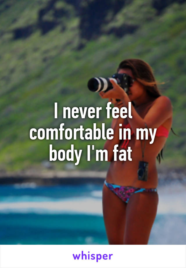 I never feel comfortable in my body I'm fat 