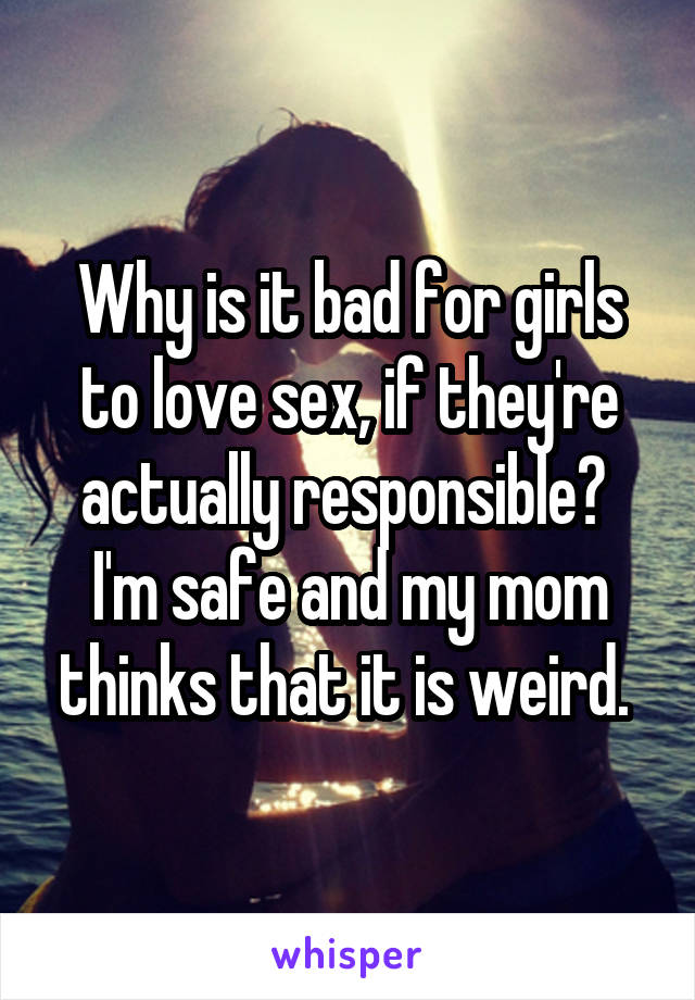 Why is it bad for girls to love sex, if they're actually responsible? 
I'm safe and my mom thinks that it is weird. 
