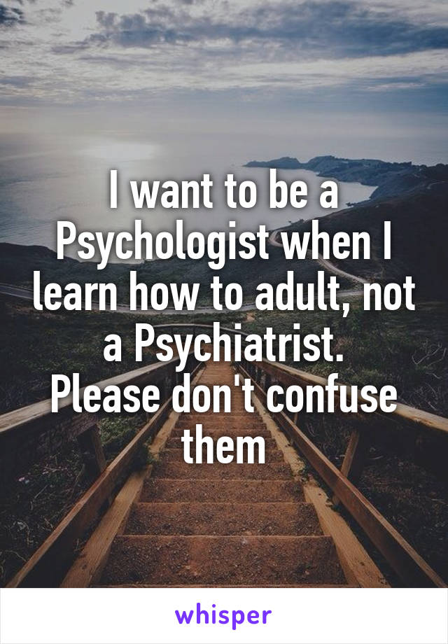 I want to be a Psychologist when I learn how to adult, not a Psychiatrist.
Please don't confuse them