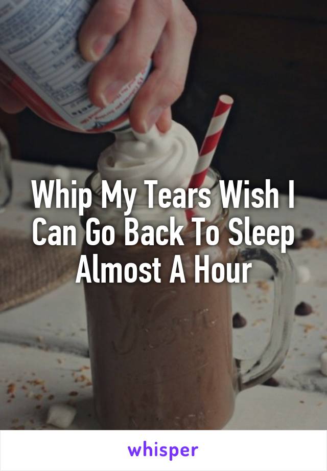 Whip My Tears Wish I Can Go Back To Sleep Almost A Hour