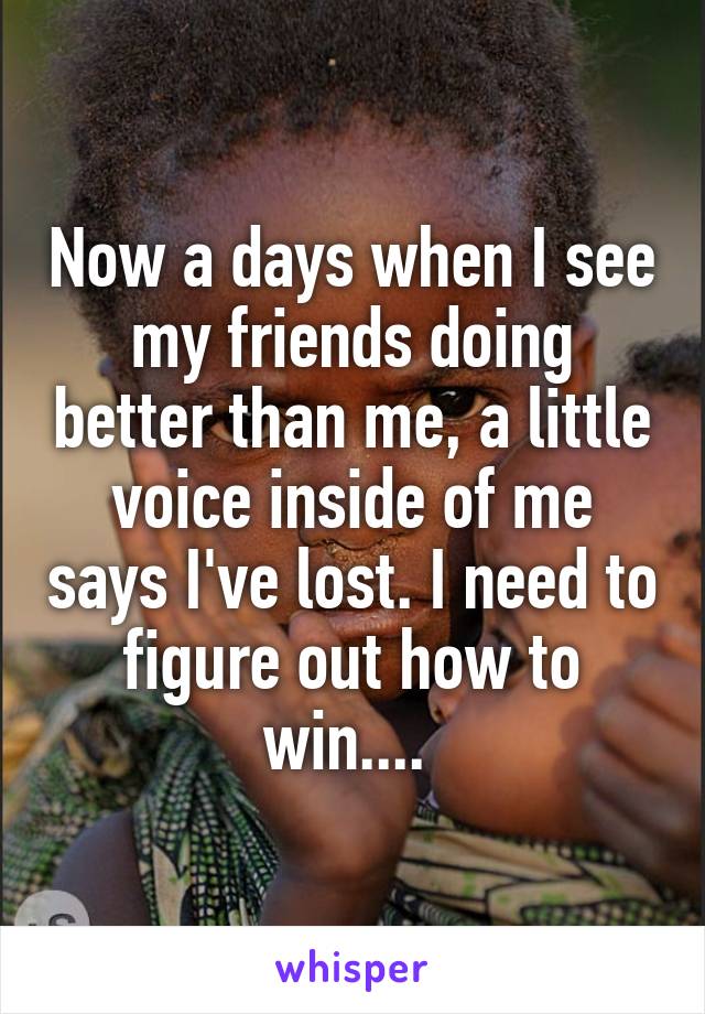 Now a days when I see my friends doing better than me, a little voice inside of me says I've lost. I need to figure out how to win.... 