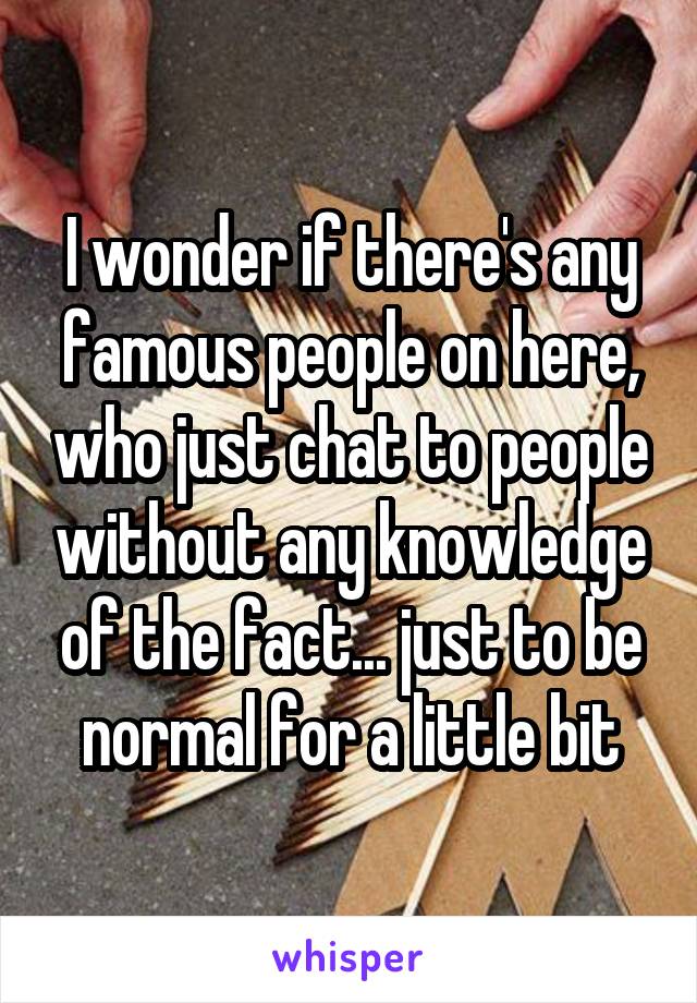 I wonder if there's any famous people on here, who just chat to people without any knowledge of the fact... just to be normal for a little bit