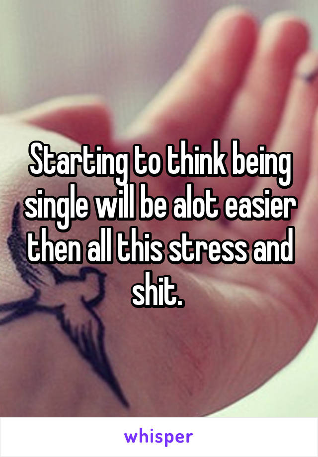 Starting to think being single will be alot easier then all this stress and shit. 