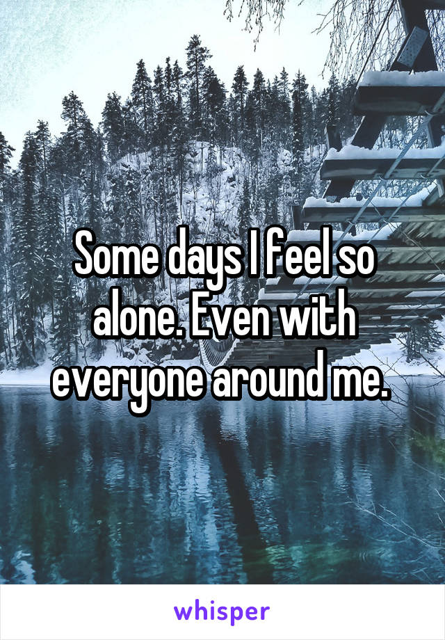 Some days I feel so alone. Even with everyone around me. 