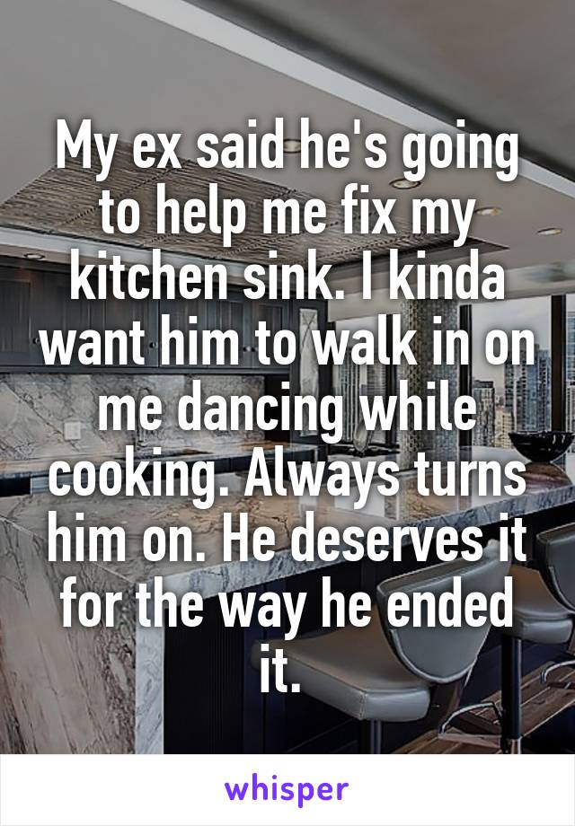 My ex said he's going to help me fix my kitchen sink. I kinda want him to walk in on me dancing while cooking. Always turns him on. He deserves it for the way he ended it. 