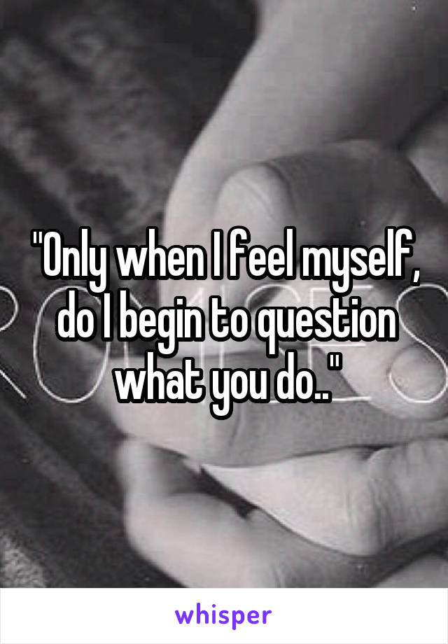 "Only when I feel myself, do I begin to question what you do.."