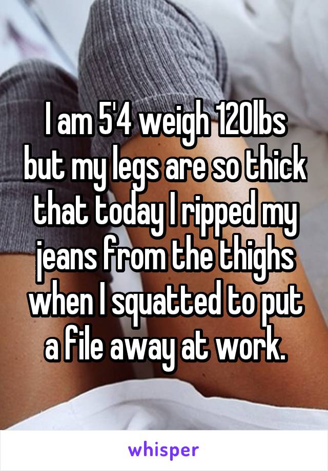 I am 5'4 weigh 120lbs but my legs are so thick that today I ripped my jeans from the thighs when I squatted to put a file away at work.