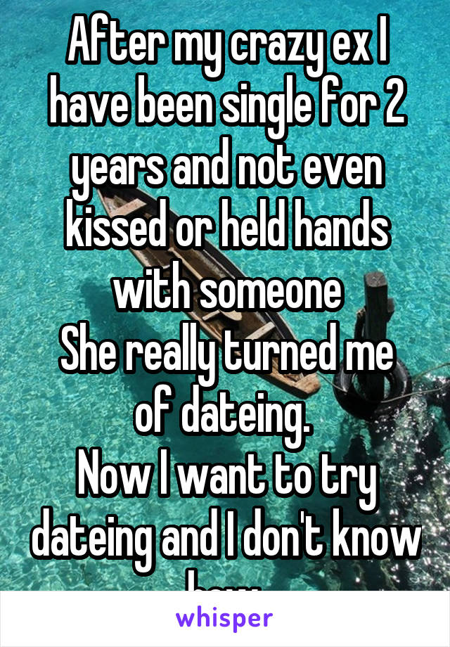 After my crazy ex I have been single for 2 years and not even kissed or held hands with someone
She really turned me of dateing. 
Now I want to try dateing and I don't know how 