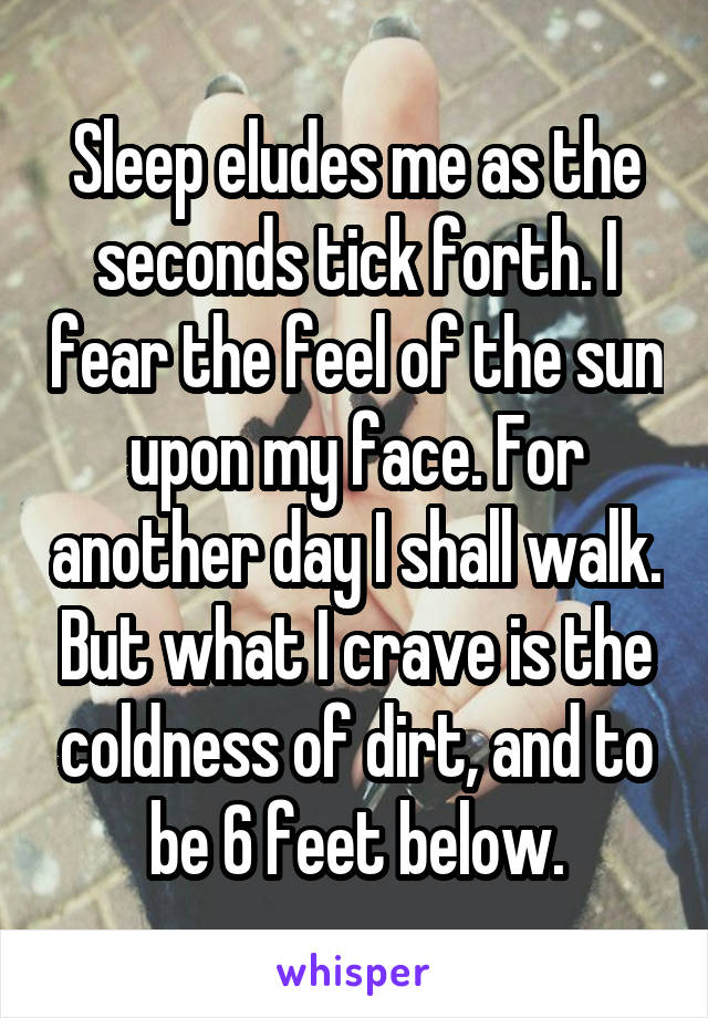 Sleep eludes me as the seconds tick forth. I fear the feel of the sun upon my face. For another day I shall walk. But what I crave is the coldness of dirt, and to be 6 feet below.