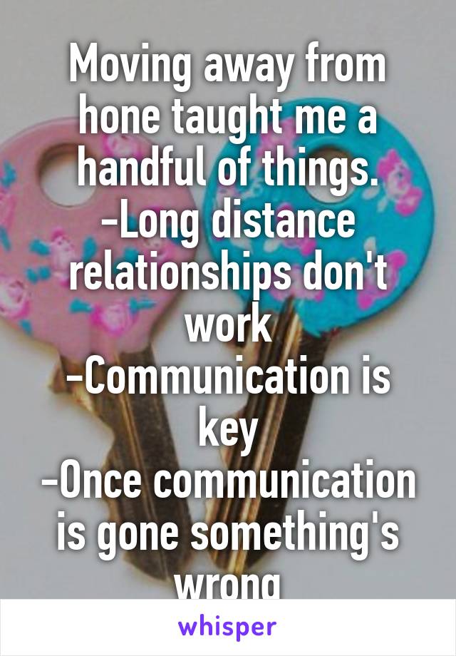 Moving away from hone taught me a handful of things.
-Long distance relationships don't work
-Communication is key
-Once communication is gone something's wrong