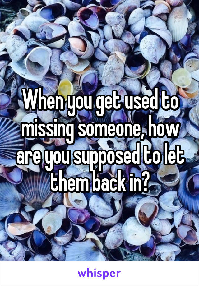 When you get used to missing someone, how are you supposed to let them back in?