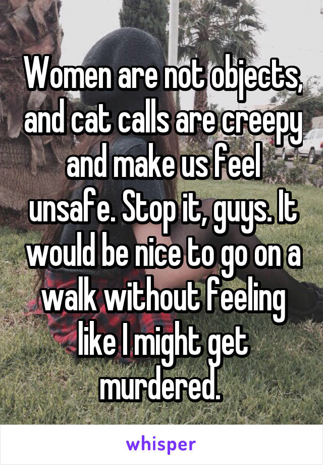 Women are not objects, and cat calls are creepy and make us feel unsafe. Stop it, guys. It would be nice to go on a walk without feeling like I might get murdered. 