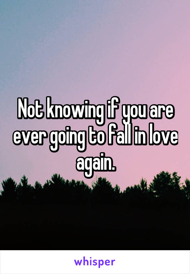 Not knowing if you are ever going to fall in love again.