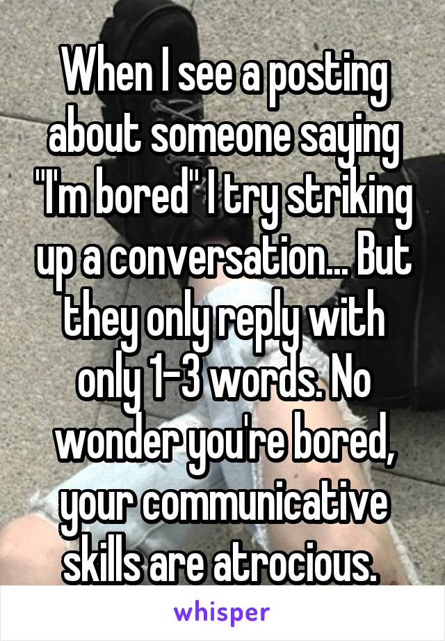 When I see a posting about someone saying "I'm bored" I try striking up a conversation... But they only reply with only 1-3 words. No wonder you're bored, your communicative skills are atrocious. 