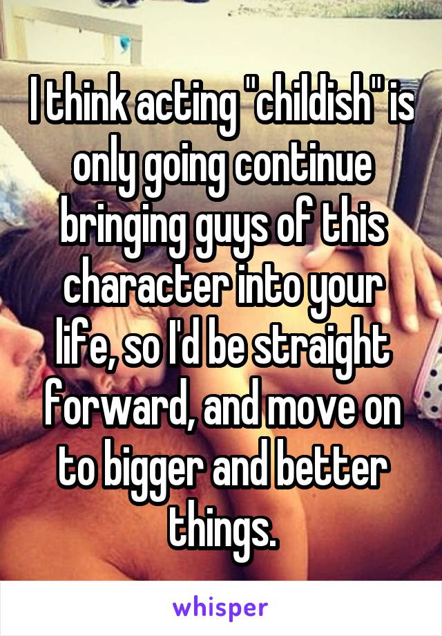 I think acting "childish" is only going continue bringing guys of this character into your life, so I'd be straight forward, and move on to bigger and better things.