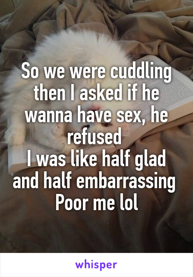 So we were cuddling then I asked if he wanna have sex, he refused 
I was like half glad and half embarrassing 
Poor me lol
