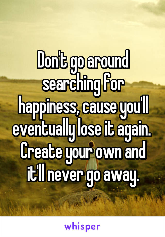 Don't go around searching for happiness, cause you'll eventually lose it again. 
Create your own and it'll never go away.
