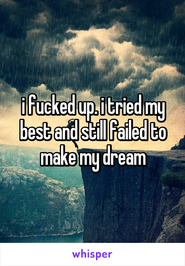 i fucked up. i tried my best and still failed to make my dream