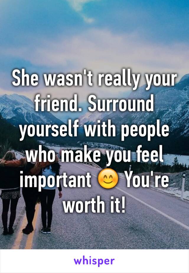 She wasn't really your friend. Surround yourself with people who make you feel important 😊 You're worth it!