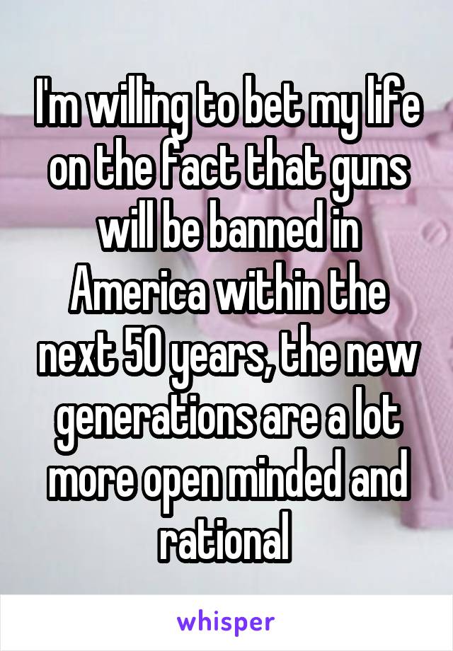 I'm willing to bet my life on the fact that guns will be banned in America within the next 50 years, the new generations are a lot more open minded and rational 