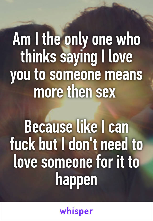 Am I the only one who thinks saying I love you to someone means more then sex 

Because like I can fuck but I don't need to love someone for it to happen