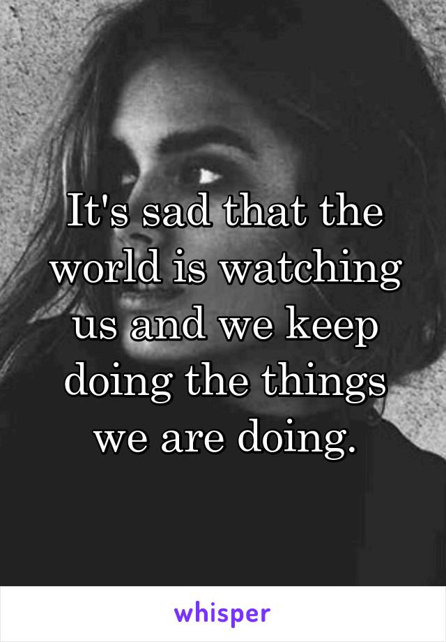 It's sad that the world is watching us and we keep doing the things we are doing.