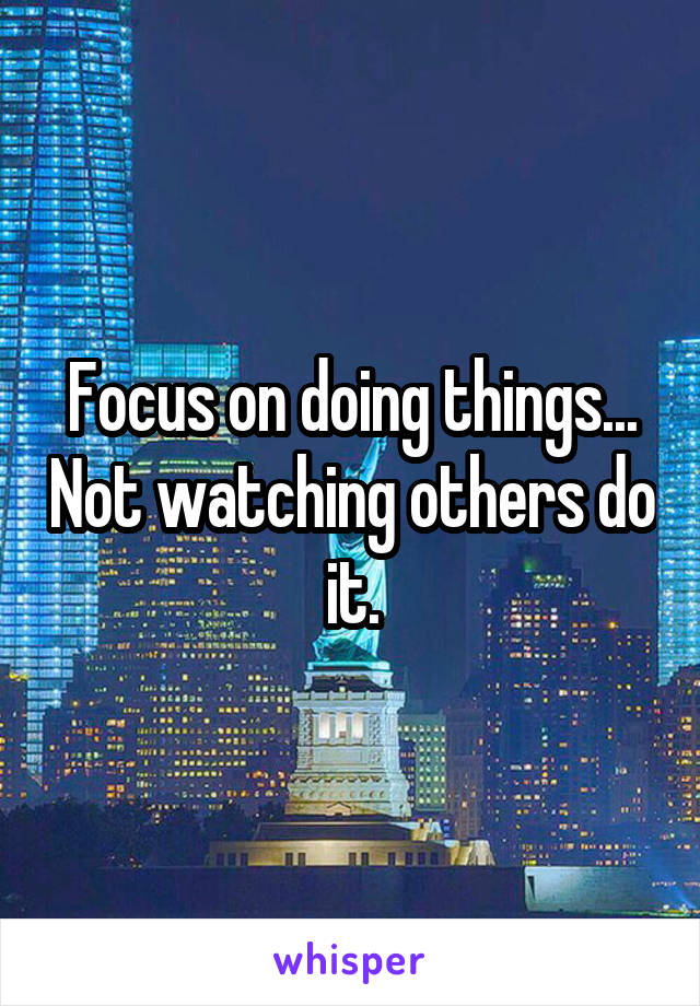 Focus on doing things... Not watching others do it.