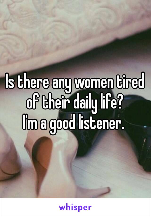 Is there any women tired of their daily life? 
I'm a good listener. 

