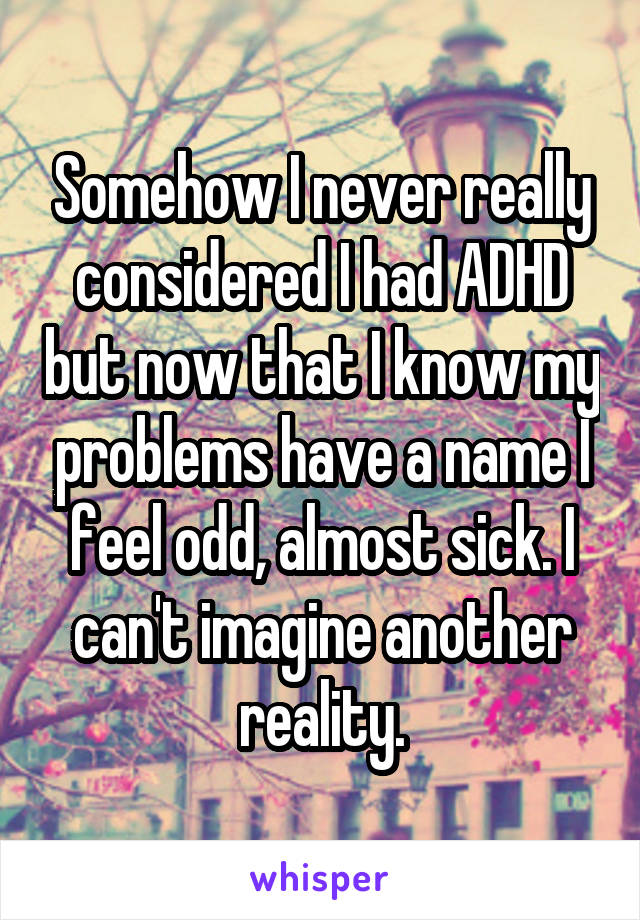 Somehow I never really considered I had ADHD but now that I know my problems have a name I feel odd, almost sick. I can't imagine another reality.