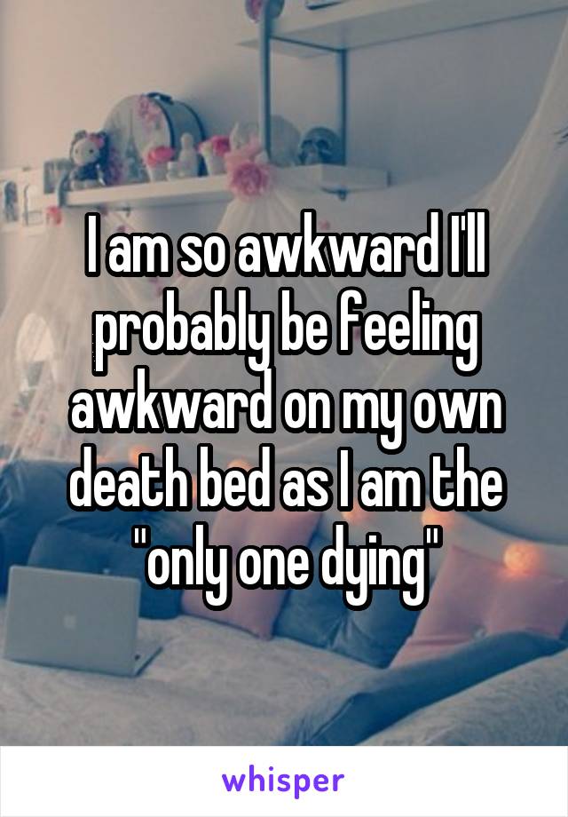 I am so awkward I'll probably be feeling awkward on my own death bed as I am the "only one dying"