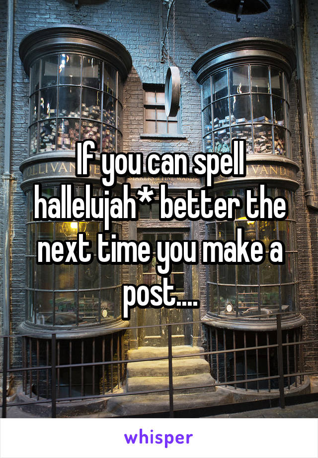 If you can spell hallelujah* better the next time you make a post....