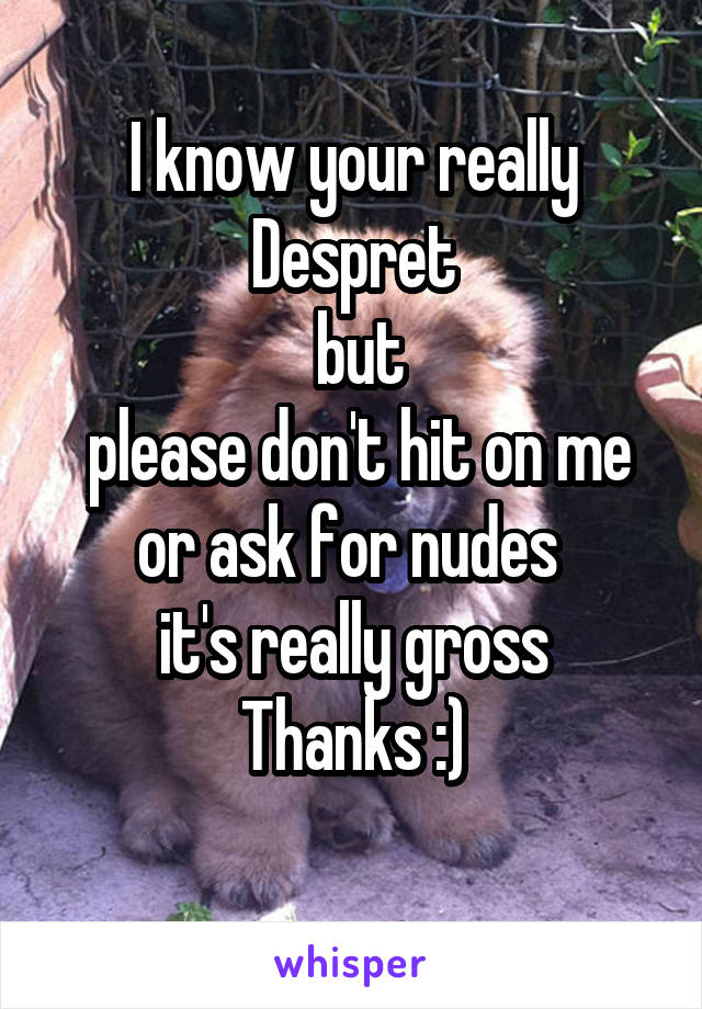 I know your really Despret
 but
 please don't hit on me or ask for nudes 
it's really gross
Thanks :)
