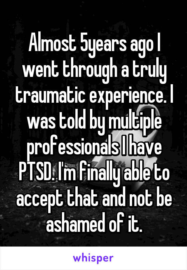 Almost 5years ago I went through a truly traumatic experience. I was told by multiple professionals I have PTSD. I'm finally able to accept that and not be ashamed of it.