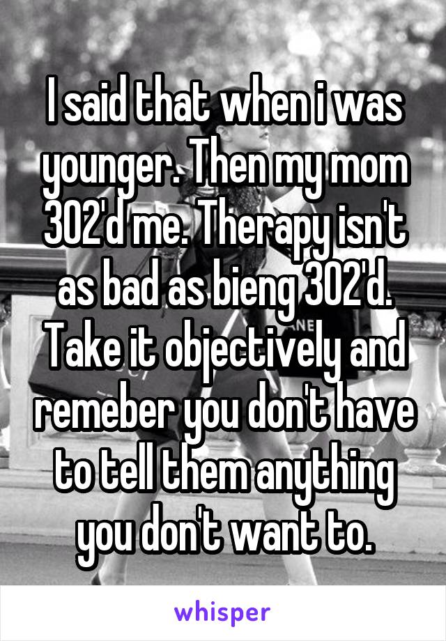 I said that when i was younger. Then my mom 302'd me. Therapy isn't as bad as bieng 302'd. Take it objectively and remeber you don't have to tell them anything you don't want to.