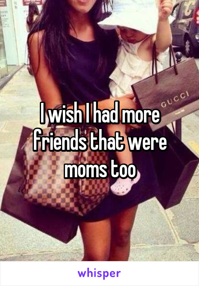 I wish I had more friends that were moms too
