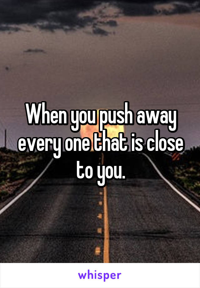 When you push away every one that is close to you.