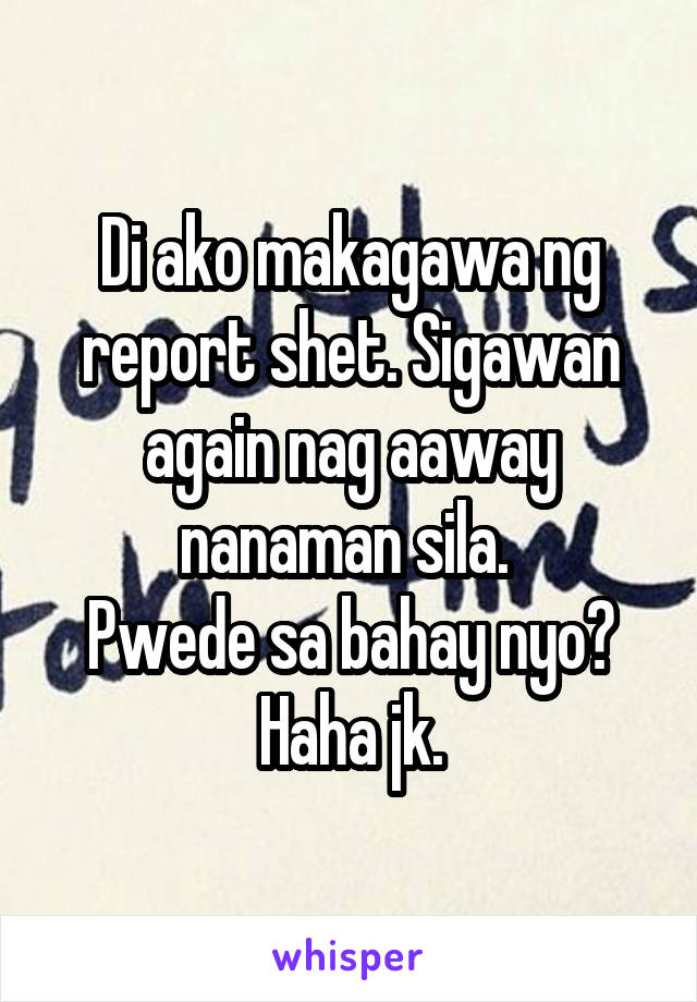 Di ako makagawa ng report shet. Sigawan again nag aaway nanaman sila. 
Pwede sa bahay nyo? Haha jk.