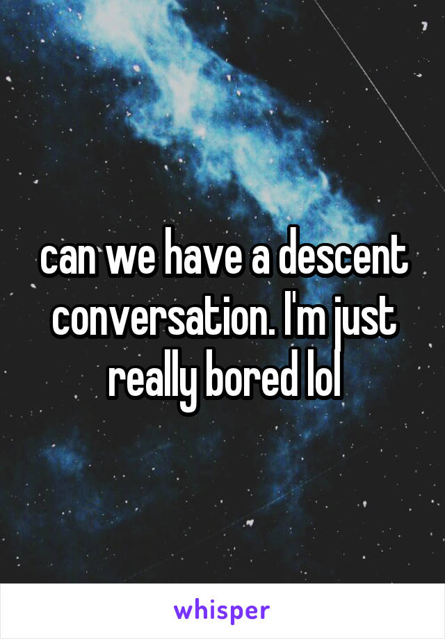 can we have a descent conversation. I'm just really bored lol