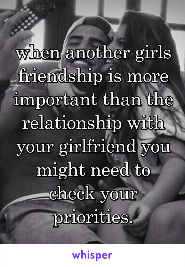 when another girls friendship is more important than the relationship with your girlfriend you might need to check your priorities.