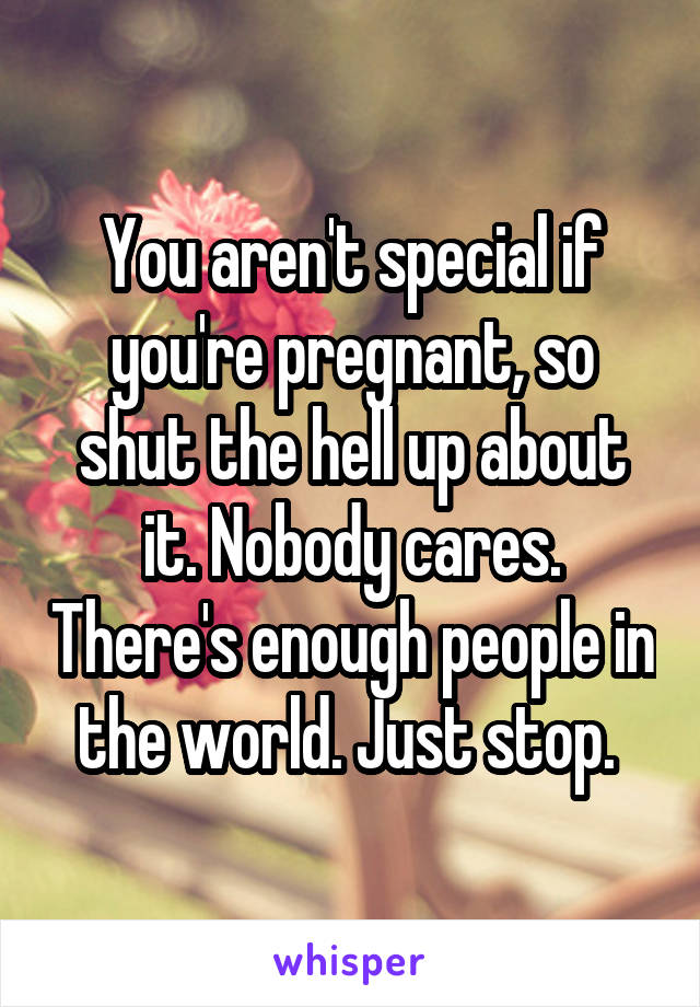 You aren't special if you're pregnant, so shut the hell up about it. Nobody cares. There's enough people in the world. Just stop. 