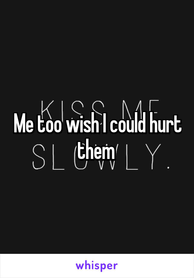 Me too wish I could hurt them 