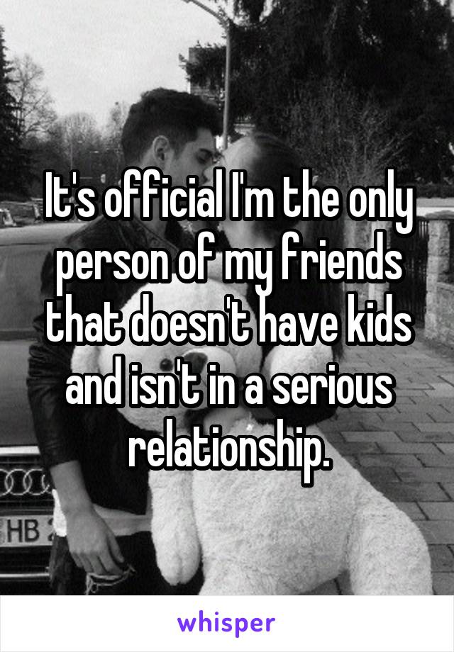 It's official I'm the only person of my friends that doesn't have kids and isn't in a serious relationship.