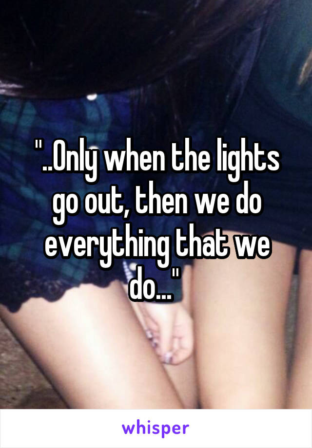 "..Only when the lights go out, then we do everything that we do..." 