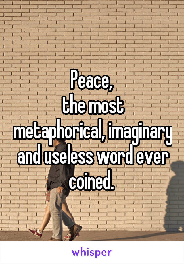Peace, 
the most metaphorical, imaginary and useless word ever coined. 