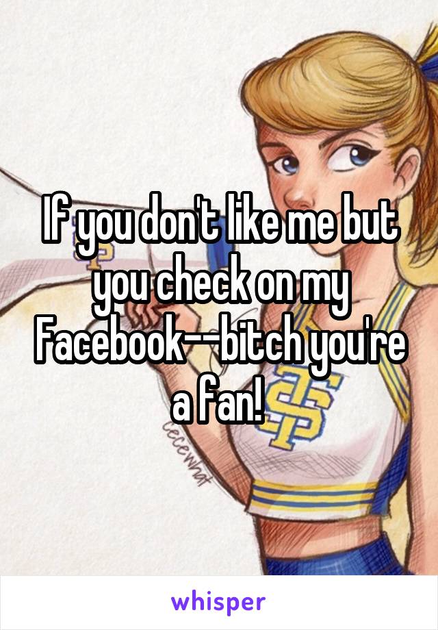 If you don't like me but you check on my Facebook--bitch you're a fan! 