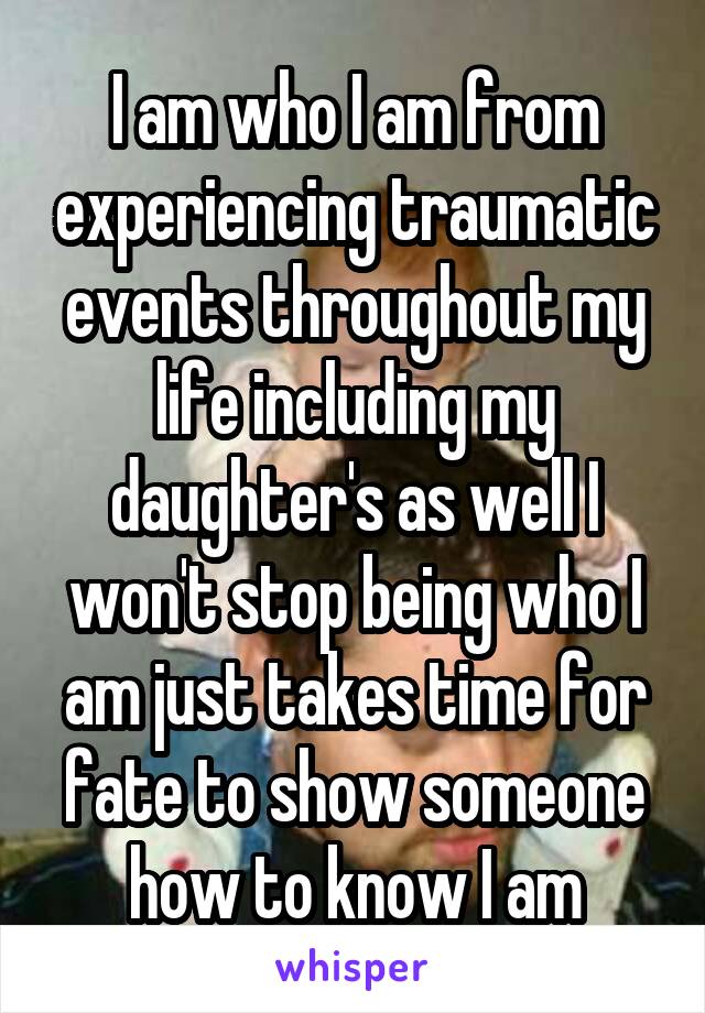 I am who I am from experiencing traumatic events throughout my life including my daughter's as well I won't stop being who I am just takes time for fate to show someone how to know I am