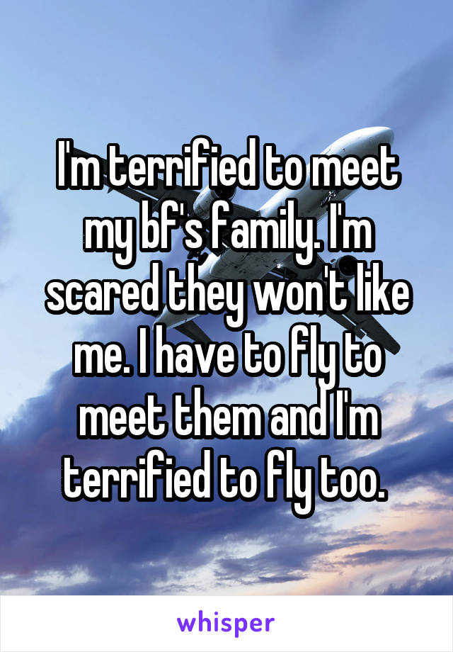 I'm terrified to meet my bf's family. I'm scared they won't like me. I have to fly to meet them and I'm terrified to fly too. 