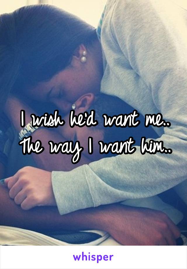 I wish he'd want me..
The way I want him..