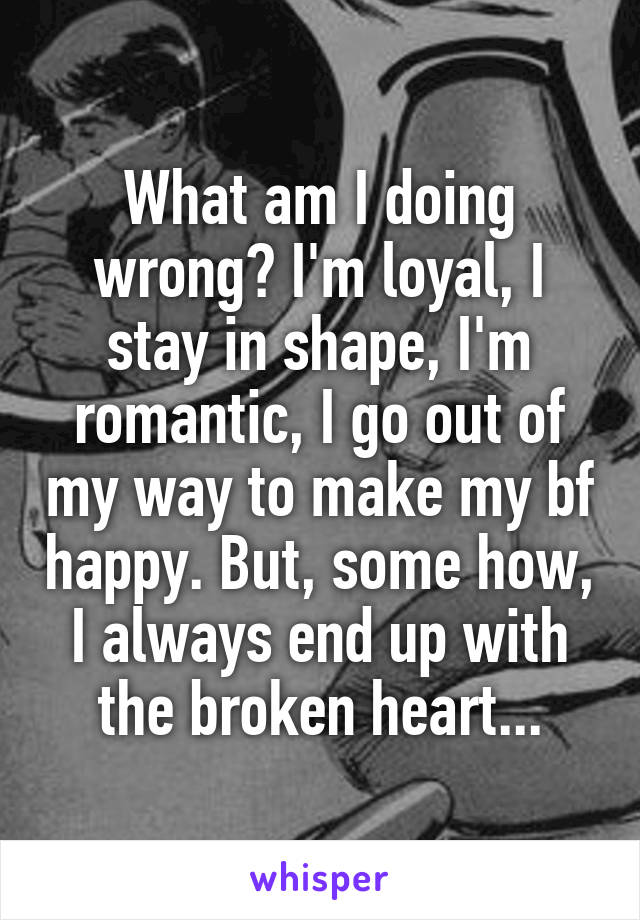 What am I doing wrong? I'm loyal, I stay in shape, I'm romantic, I go out of my way to make my bf happy. But, some how, I always end up with the broken heart...